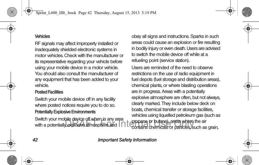 42 Important Safety InformationVehiclesRF signals may affect improperly installed or inadequately shielded electronic systems in motor vehicles. Check with the manufacturer or its representative regarding your vehicle before using your mobile device in a motor vehicle. You should also consult the manufacturer of any equipment that has been added to your vehicle.Posted FacilitiesSwitch your mobile device off in any facility where posted notices require you to do so.Potentially Explosive EnvironmentsSwitch your mobile device off when in any area with a potentially explosive atmosphere and obey all signs and instructions. Sparks in such areas could cause an explosion or fire resulting in bodily injury or even death. Users are advised to switch the mobile device off while at a refueling point (service station). Users are reminded of the need to observe restrictions on the use of radio equipment in fuel depots (fuel storage and distribution areas), chemical plants, or where blasting operations are in progress. Areas with a potentially explosive atmosphere are often, but not always, clearly marked. They include below deck on boats, chemical transfer or storage facilities, vehicles using liquefied petroleum gas (such as propane or butane), areas where the air contains chemicals or particles, such as grain, Sprint_L600_IIB_.book  Page 42  Thursday, August 15, 2013  5:19 PMDRAFT For Internal Use Only
