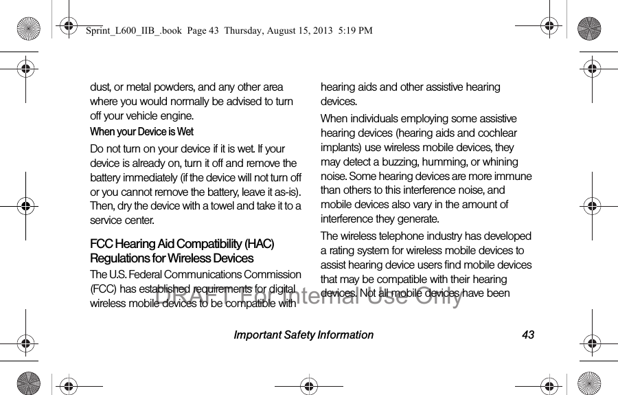 Important Safety Information 43dust, or metal powders, and any other area where you would normally be advised to turn off your vehicle engine.When your Device is WetDo not turn on your device if it is wet. If your device is already on, turn it off and remove the battery immediately (if the device will not turn off or you cannot remove the battery, leave it as-is). Then, dry the device with a towel and take it to a service center.FCC Hearing Aid Compatibility (HAC) Regulations for Wireless DevicesThe U.S. Federal Communications Commission (FCC) has established requirements for digital wireless mobile devices to be compatible with hearing aids and other assistive hearing devices.When individuals employing some assistive hearing devices (hearing aids and cochlear implants) use wireless mobile devices, they may detect a buzzing, humming, or whining noise. Some hearing devices are more immune than others to this interference noise, and mobile devices also vary in the amount of interference they generate.The wireless telephone industry has developed a rating system for wireless mobile devices to assist hearing device users find mobile devices that may be compatible with their hearing devices. Not all mobile devices have been Sprint_L600_IIB_.book  Page 43  Thursday, August 15, 2013  5:19 PMDRAFT For Internal Use Only