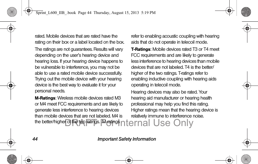 44 Important Safety Informationrated. Mobile devices that are rated have the rating on their box or a label located on the box.The ratings are not guarantees. Results will vary depending on the user's hearing device and hearing loss. If your hearing device happens to be vulnerable to interference, you may not be able to use a rated mobile device successfully. Trying out the mobile device with your hearing device is the best way to evaluate it for your personal needs.M-Ratings: Wireless mobile devices rated M3 or M4 meet FCC requirements and are likely to generate less interference to hearing devices than mobile devices that are not labeled. M4 is the better/higher of the two ratings.  M-ratings refer to enabling acoustic coupling with hearing aids that do not operate in telecoil mode.T-Ratings: Mobile devices rated T3 or T4 meet FCC requirements and are likely to generate less interference to hearing devices than mobile devices that are not labeled. T4 is the better/higher of the two ratings. T-ratings refer to enabling inductive coupling with hearing aids operating in telecoil mode.Hearing devices may also be rated. Your hearing aid manufacturer or hearing health professional may help you find this rating. Higher ratings mean that the hearing device is relatively immune to interference noise. Sprint_L600_IIB_.book  Page 44  Thursday, August 15, 2013  5:19 PMDRAFT For Internal Use Only