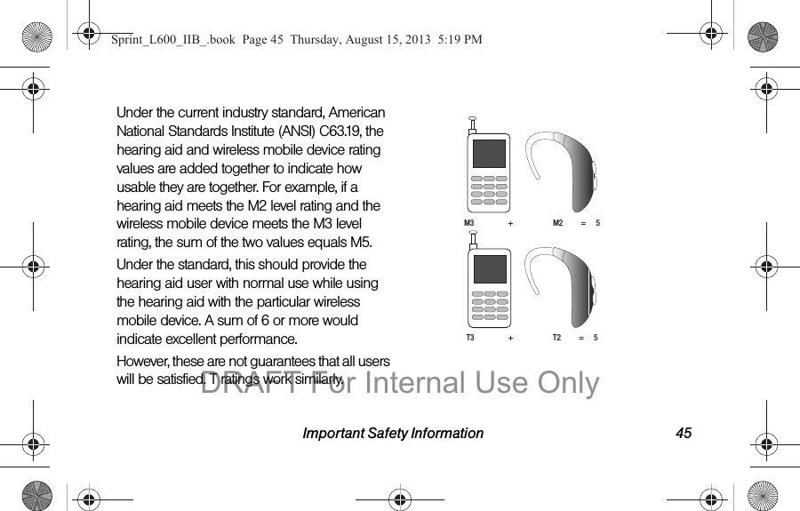 Important Safety Information 45Under the current industry standard, American National Standards Institute (ANSI) C63.19, the hearing aid and wireless mobile device rating values are added together to indicate how usable they are together. For example, if a hearing aid meets the M2 level rating and the wireless mobile device meets the M3 level rating, the sum of the two values equals M5. Under the standard, this should provide the hearing aid user with normal use while using the hearing aid with the particular wireless mobile device. A sum of 6 or more would indicate excellent performance.  However, these are not guarantees that all users will be satisfied. T ratings work similarly. M3                 +                    M2         =     5T3                 +                    T2         =     5Sprint_L600_IIB_.book  Page 45  Thursday, August 15, 2013  5:19 PMDRAFT For Internal Use Only