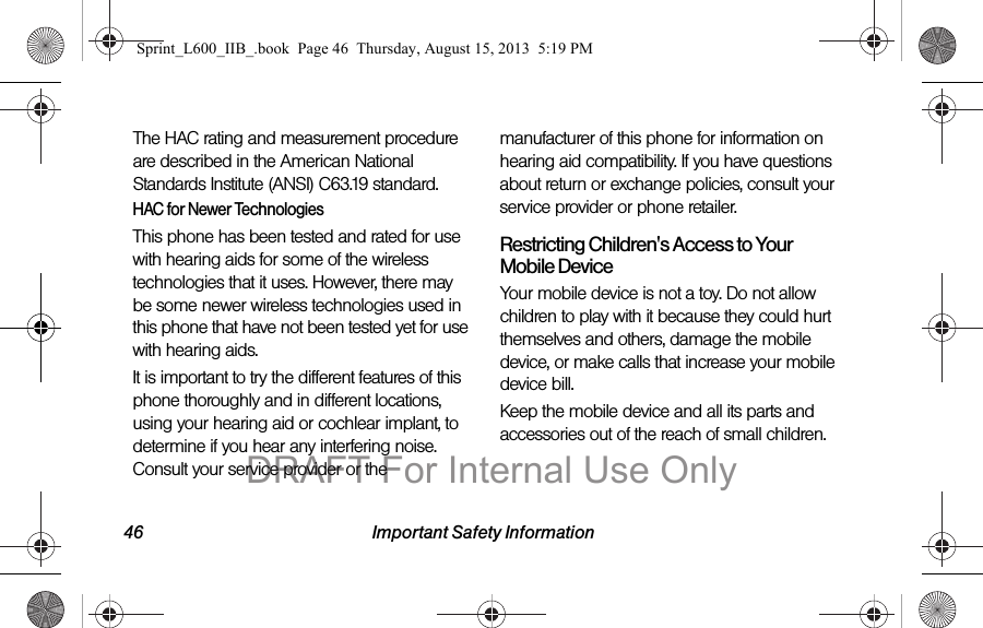46 Important Safety InformationThe HAC rating and measurement procedure are described in the American National Standards Institute (ANSI) C63.19 standard.HAC for Newer TechnologiesThis phone has been tested and rated for use with hearing aids for some of the wireless technologies that it uses. However, there may be some newer wireless technologies used in this phone that have not been tested yet for use with hearing aids. It is important to try the different features of this phone thoroughly and in different locations, using your hearing aid or cochlear implant, to determine if you hear any interfering noise. Consult your service provider or the manufacturer of this phone for information on hearing aid compatibility. If you have questions about return or exchange policies, consult your service provider or phone retailer.Restricting Children's Access to Your Mobile DeviceYour mobile device is not a toy. Do not allow children to play with it because they could hurt themselves and others, damage the mobile device, or make calls that increase your mobile device bill.Keep the mobile device and all its parts and accessories out of the reach of small children.Sprint_L600_IIB_.book  Page 46  Thursday, August 15, 2013  5:19 PMDRAFT For Internal Use Only