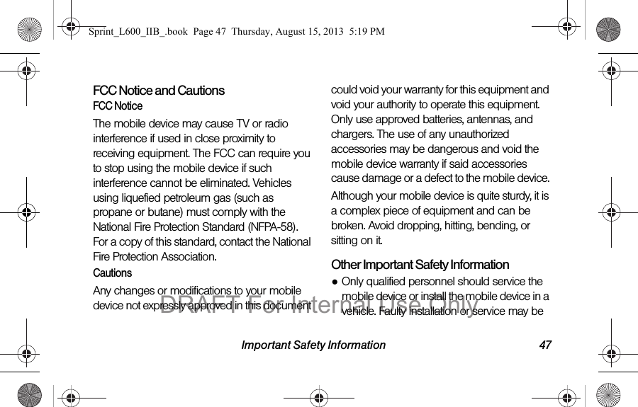 Important Safety Information 47FCC Notice and CautionsFCC NoticeThe mobile device may cause TV or radio interference if used in close proximity to receiving equipment. The FCC can require you to stop using the mobile device if such interference cannot be eliminated. Vehicles using liquefied petroleum gas (such as propane or butane) must comply with the National Fire Protection Standard (NFPA-58). For a copy of this standard, contact the National Fire Protection Association.CautionsAny changes or modifications to your mobile device not expressly approved in this document could void your warranty for this equipment and void your authority to operate this equipment. Only use approved batteries, antennas, and chargers. The use of any unauthorized accessories may be dangerous and void the mobile device warranty if said accessories cause damage or a defect to the mobile device. Although your mobile device is quite sturdy, it is a complex piece of equipment and can be broken. Avoid dropping, hitting, bending, or sitting on it.Other Important Safety Information●Only qualified personnel should service the mobile device or install the mobile device in a vehicle. Faulty installation or service may be Sprint_L600_IIB_.book  Page 47  Thursday, August 15, 2013  5:19 PMDRAFT For Internal Use Only