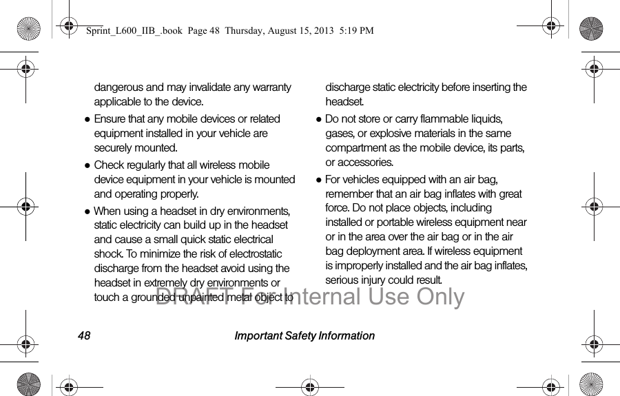48 Important Safety Informationdangerous and may invalidate any warranty applicable to the device.●Ensure that any mobile devices or related equipment installed in your vehicle are securely mounted.●Check regularly that all wireless mobile device equipment in your vehicle is mounted and operating properly.●When using a headset in dry environments, static electricity can build up in the headset and cause a small quick static electrical shock. To minimize the risk of electrostatic discharge from the headset avoid using the headset in extremely dry environments or touch a grounded unpainted metal object to discharge static electricity before inserting the headset.●Do not store or carry flammable liquids, gases, or explosive materials in the same compartment as the mobile device, its parts, or accessories.●For vehicles equipped with an air bag, remember that an air bag inflates with great force. Do not place objects, including installed or portable wireless equipment near or in the area over the air bag or in the air bag deployment area. If wireless equipment is improperly installed and the air bag inflates, serious injury could result.Sprint_L600_IIB_.book  Page 48  Thursday, August 15, 2013  5:19 PMDRAFT For Internal Use Only