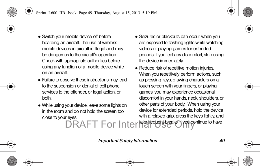 Important Safety Information 49●Switch your mobile device off before boarding an aircraft. The use of wireless mobile devices in aircraft is illegal and may be dangerous to the aircraft's operation. Check with appropriate authorities before using any function of a mobile device while on an aircraft.●Failure to observe these instructions may lead to the suspension or denial of cell phone services to the offender, or legal action, or both.●While using your device, leave some lights on in the room and do not hold the screen too close to your eyes.●Seizures or blackouts can occur when you are exposed to flashing lights while watching videos or playing games for extended periods. If you feel any discomfort, stop using the device immediately.●Reduce risk of repetitive motion injuries. When you repetitively perform actions, such as pressing keys, drawing characters on a touch screen with your fingers, or playing games, you may experience occasional discomfort in your hands, neck, shoulders, or other parts of your body.  When using your device for extended periods, hold the device with a relaxed grip, press the keys lightly, and take frequent breaks. If you continue to have Sprint_L600_IIB_.book  Page 49  Thursday, August 15, 2013  5:19 PMDRAFT For Internal Use Only