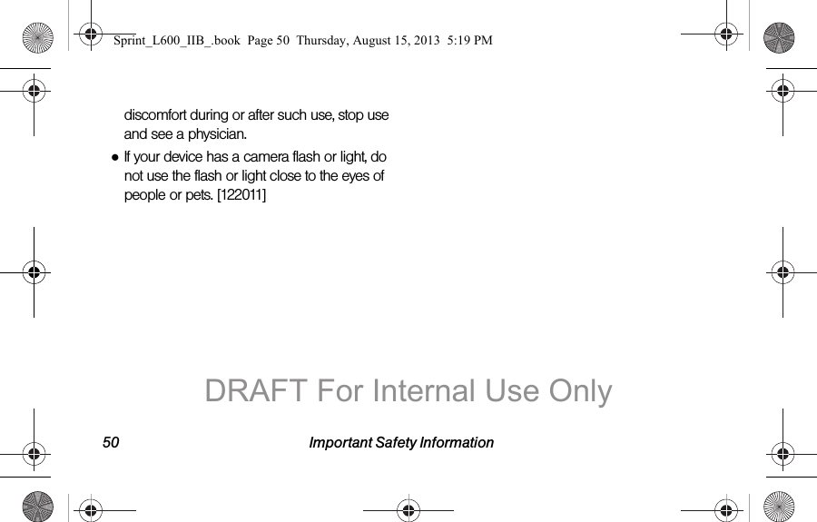 50 Important Safety Informationdiscomfort during or after such use, stop use and see a physician.●If your device has a camera flash or light, do not use the flash or light close to the eyes of people or pets. [122011]Sprint_L600_IIB_.book  Page 50  Thursday, August 15, 2013  5:19 PMDRAFT For Internal Use Only