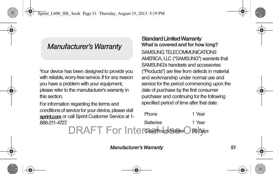 Manufacturer&rsquo;s Warranty 51Your device has been designed to provide you with reliable, worry-free service. If for any reason you have a problem with your equipment, please refer to the manufacturer&rsquo;s warranty in this section.For information regarding the terms and conditions of service for your device, please visit sprint.com or call Sprint Customer Service at 1-888-211-4727.Standard Limited WarrantyWhat is covered and for how long?SAMSUNG TELECOMMUNICATIONS AMERICA, LLC (&ldquo;SAMSUNG&rdquo;) warrants that SAMSUNG&rsquo;s handsets and accessories (&ldquo;Products&rdquo;) are free from defects in material and workmanship under normal use and service for the period commencing upon the date of purchase by the first consumer purchaser and continuing for the following specified period of time after that date:Manufacturer&rsquo;s WarrantyPhone 1 YearBatteries 1 YearCase/Pouch/Holster 90 DaysSprint_L600_IIB_.book  Page 51  Thursday, August 15, 2013  5:19 PMDRAFT For Internal Use Only