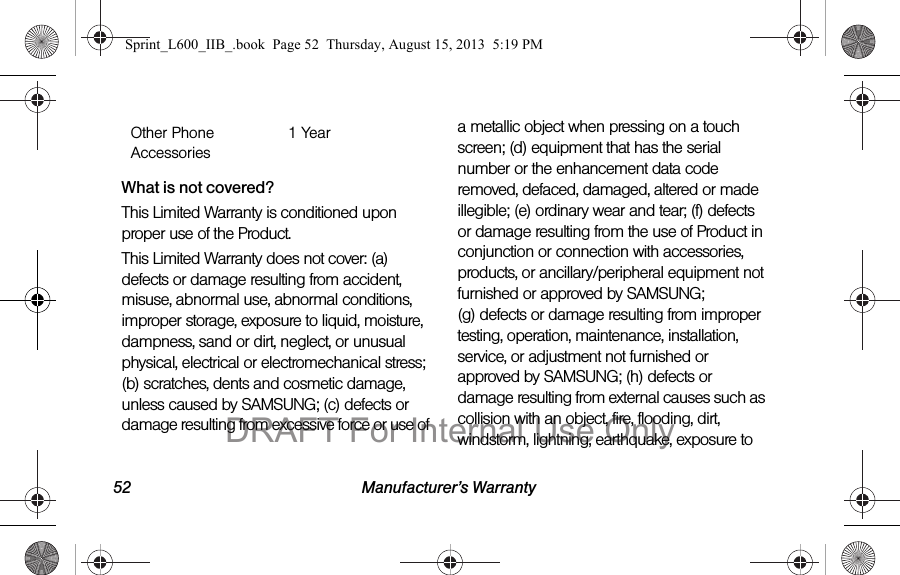 52 Manufacturer&rsquo;s WarrantyWhat is not covered?This Limited Warranty is conditioned upon proper use of the Product. This Limited Warranty does not cover: (a) defects or damage resulting from accident, misuse, abnormal use, abnormal conditions, improper storage, exposure to liquid, moisture, dampness, sand or dirt, neglect, or unusual physical, electrical or electromechanical stress; (b) scratches, dents and cosmetic damage, unless caused by SAMSUNG; (c) defects or damage resulting from excessive force or use of a metallic object when pressing on a touch screen; (d) equipment that has the serial number or the enhancement data code removed, defaced, damaged, altered or made illegible; (e) ordinary wear and tear; (f) defects or damage resulting from the use of Product in conjunction or connection with accessories, products, or ancillary/peripheral equipment not furnished or approved by SAMSUNG; (g) defects or damage resulting from improper testing, operation, maintenance, installation, service, or adjustment not furnished or approved by SAMSUNG; (h) defects or damage resulting from external causes such as collision with an object, fire, flooding, dirt, windstorm, lightning, earthquake, exposure to Other Phone Accessories1 YearSprint_L600_IIB_.book  Page 52  Thursday, August 15, 2013  5:19 PMDRAFT For Internal Use Only