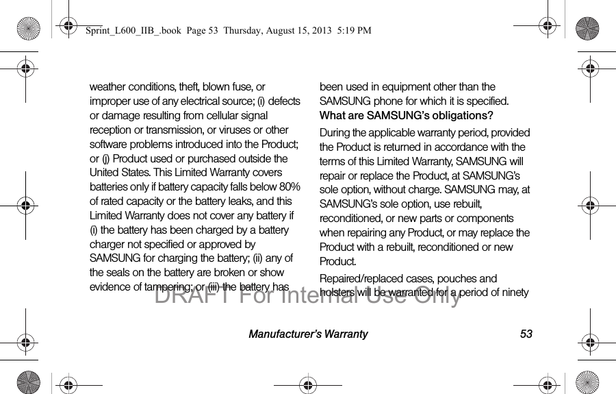 Manufacturer&rsquo;s Warranty 53weather conditions, theft, blown fuse, or improper use of any electrical source; (i) defects or damage resulting from cellular signal reception or transmission, or viruses or other software problems introduced into the Product; or (j) Product used or purchased outside the United States. This Limited Warranty covers batteries only if battery capacity falls below 80% of rated capacity or the battery leaks, and this Limited Warranty does not cover any battery if (i) the battery has been charged by a battery charger not specified or approved by SAMSUNG for charging the battery; (ii) any of the seals on the battery are broken or show evidence of tampering; or (iii) the battery has been used in equipment other than the SAMSUNG phone for which it is specified.What are SAMSUNG&rsquo;s obligations?During the applicable warranty period, provided the Product is returned in accordance with the terms of this Limited Warranty, SAMSUNG will repair or replace the Product, at SAMSUNG&rsquo;s sole option, without charge. SAMSUNG may, at SAMSUNG&rsquo;s sole option, use rebuilt, reconditioned, or new parts or components when repairing any Product, or may replace the Product with a rebuilt, reconditioned or new Product. Repaired/replaced cases, pouches and holsters will be warranted for a period of ninety Sprint_L600_IIB_.book  Page 53  Thursday, August 15, 2013  5:19 PMDRAFT For Internal Use Only