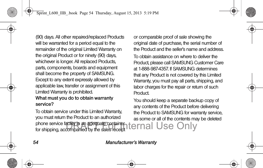 54 Manufacturer&rsquo;s Warranty(90) days. All other repaired/replaced Products will be warranted for a period equal to the remainder of the original Limited Warranty on the original Product or for ninety (90) days, whichever is longer. All replaced Products, parts, components, boards and equipment shall become the property of SAMSUNG. Except to any extent expressly allowed by applicable law, transfer or assignment of this Limited Warranty is prohibited.What must you do to obtain warranty service?To obtain service under this Limited Warranty, you must return the Product to an authorized phone service facility in an adequate container for shipping, accompanied by the sales receipt or comparable proof of sale showing the original date of purchase, the serial number of the Product and the seller&rsquo;s name and address. To obtain assistance on where to deliver the Product, please call SAMSUNG Customer Care at 1-888-987-4357. If SAMSUNG determines that any Product is not covered by this Limited Warranty, you must pay all parts, shipping, and labor charges for the repair or return of such Product.You should keep a separate backup copy of any contents of the Product before delivering the Product to SAMSUNG for warranty service, as some or all of the contents may be deleted Sprint_L600_IIB_.book  Page 54  Thursday, August 15, 2013  5:19 PMDRAFT For Internal Use Only