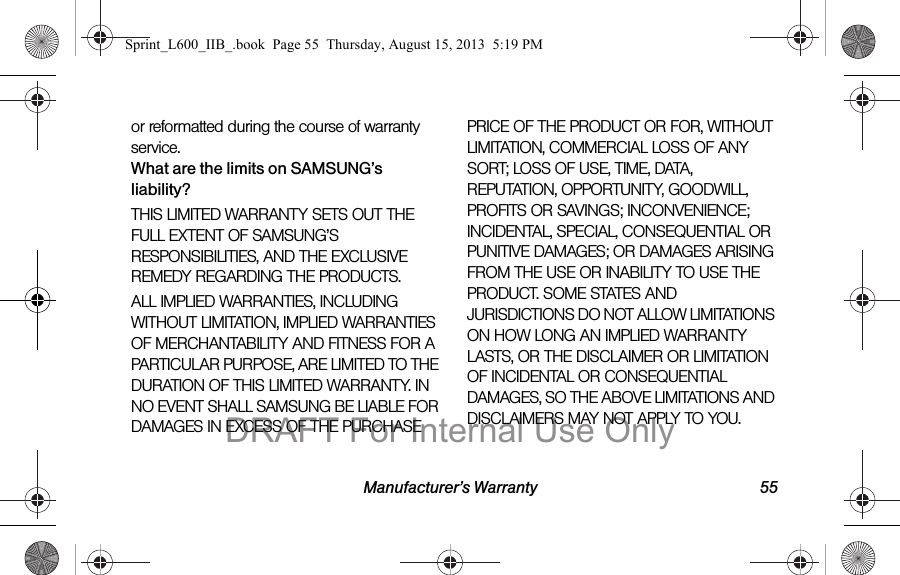Manufacturer&rsquo;s Warranty 55or reformatted during the course of warranty service.What are the limits on SAMSUNG&rsquo;s liability?THIS LIMITED WARRANTY SETS OUT THE FULL EXTENT OF SAMSUNG&rsquo;S RESPONSIBILITIES, AND THE EXCLUSIVE REMEDY REGARDING THE PRODUCTS. ALL IMPLIED WARRANTIES, INCLUDING WITHOUT LIMITATION, IMPLIED WARRANTIES OF MERCHANTABILITY AND FITNESS FOR A PARTICULAR PURPOSE, ARE LIMITED TO THE DURATION OF THIS LIMITED WARRANTY. IN NO EVENT SHALL SAMSUNG BE LIABLE FOR DAMAGES IN EXCESS OF THE PURCHASE PRICE OF THE PRODUCT OR FOR, WITHOUT LIMITATION, COMMERCIAL LOSS OF ANY SORT; LOSS OF USE, TIME, DATA, REPUTATION, OPPORTUNITY, GOODWILL, PROFITS OR SAVINGS; INCONVENIENCE; INCIDENTAL, SPECIAL, CONSEQUENTIAL OR PUNITIVE DAMAGES; OR DAMAGES ARISING FROM THE USE OR INABILITY TO USE THE PRODUCT. SOME STATES AND JURISDICTIONS DO NOT ALLOW LIMITATIONS ON HOW LONG AN IMPLIED WARRANTY LASTS, OR THE DISCLAIMER OR LIMITATION OF INCIDENTAL OR CONSEQUENTIAL DAMAGES, SO THE ABOVE LIMITATIONS AND DISCLAIMERS MAY NOT APPLY TO YOU.Sprint_L600_IIB_.book  Page 55  Thursday, August 15, 2013  5:19 PMDRAFT For Internal Use Only