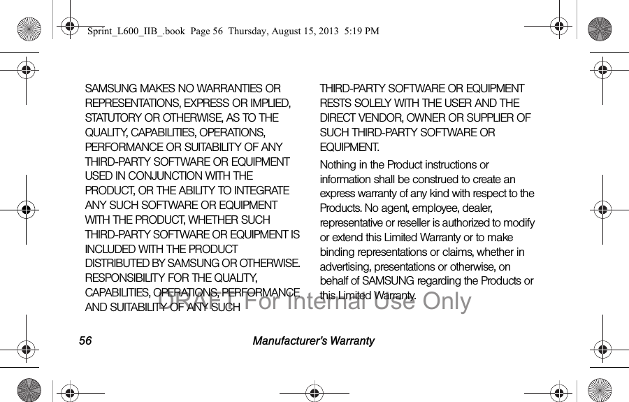 56 Manufacturer&rsquo;s WarrantySAMSUNG MAKES NO WARRANTIES OR REPRESENTATIONS, EXPRESS OR IMPLIED, STATUTORY OR OTHERWISE, AS TO THE QUALITY, CAPABILITIES, OPERATIONS, PERFORMANCE OR SUITABILITY OF ANY THIRD-PARTY SOFTWARE OR EQUIPMENT USED IN CONJUNCTION WITH THE PRODUCT, OR THE ABILITY TO INTEGRATE ANY SUCH SOFTWARE OR EQUIPMENT WITH THE PRODUCT, WHETHER SUCH THIRD-PARTY SOFTWARE OR EQUIPMENT IS INCLUDED WITH THE PRODUCT DISTRIBUTED BY SAMSUNG OR OTHERWISE. RESPONSIBILITY FOR THE QUALITY, CAPABILITIES, OPERATIONS, PERFORMANCE AND SUITABILITY OF ANY SUCH THIRD-PARTY SOFTWARE OR EQUIPMENT RESTS SOLELY WITH THE USER AND THE DIRECT VENDOR, OWNER OR SUPPLIER OF SUCH THIRD-PARTY SOFTWARE OR EQUIPMENT.Nothing in the Product instructions or information shall be construed to create an express warranty of any kind with respect to the Products. No agent, employee, dealer, representative or reseller is authorized to modify or extend this Limited Warranty or to make binding representations or claims, whether in advertising, presentations or otherwise, on behalf of SAMSUNG regarding the Products or this Limited Warranty.Sprint_L600_IIB_.book  Page 56  Thursday, August 15, 2013  5:19 PMDRAFT For Internal Use Only