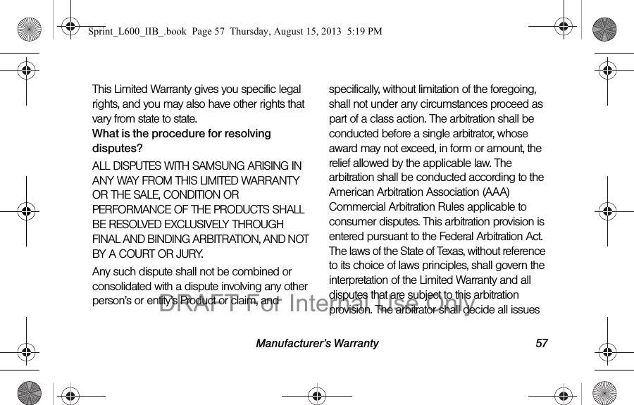 Manufacturer&rsquo;s Warranty 57This Limited Warranty gives you specific legal rights, and you may also have other rights that vary from state to state.What is the procedure for resolving disputes?ALL DISPUTES WITH SAMSUNG ARISING IN ANY WAY FROM THIS LIMITED WARRANTY OR THE SALE, CONDITION OR PERFORMANCE OF THE PRODUCTS SHALL BE RESOLVED EXCLUSIVELY THROUGH FINAL AND BINDING ARBITRATION, AND NOT BY A COURT OR JURY. Any such dispute shall not be combined or consolidated with a dispute involving any other person&rsquo;s or entity&rsquo;s Product or claim, and specifically, without limitation of the foregoing, shall not under any circumstances proceed as part of a class action. The arbitration shall be conducted before a single arbitrator, whose award may not exceed, in form or amount, the relief allowed by the applicable law. The arbitration shall be conducted according to the American Arbitration Association (AAA) Commercial Arbitration Rules applicable to consumer disputes. This arbitration provision is entered pursuant to the Federal Arbitration Act. The laws of the State of Texas, without reference to its choice of laws principles, shall govern the interpretation of the Limited Warranty and all disputes that are subject to this arbitration provision. The arbitrator shall decide all issues Sprint_L600_IIB_.book  Page 57  Thursday, August 15, 2013  5:19 PMDRAFT For Internal Use Only