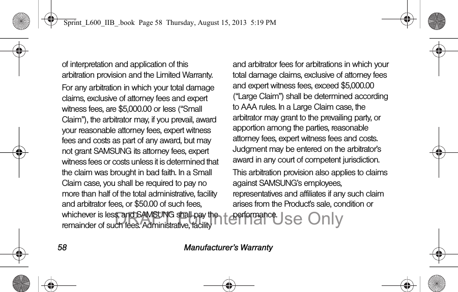 58 Manufacturer&rsquo;s Warrantyof interpretation and application of this arbitration provision and the Limited Warranty.For any arbitration in which your total damage claims, exclusive of attorney fees and expert witness fees, are $5,000.00 or less (&ldquo;Small Claim&rdquo;), the arbitrator may, if you prevail, award your reasonable attorney fees, expert witness fees and costs as part of any award, but may not grant SAMSUNG its attorney fees, expert witness fees or costs unless it is determined that the claim was brought in bad faith. In a Small Claim case, you shall be required to pay no more than half of the total administrative, facility and arbitrator fees, or $50.00 of such fees, whichever is less, and SAMSUNG shall pay the remainder of such fees. Administrative, facility and arbitrator fees for arbitrations in which your total damage claims, exclusive of attorney fees and expert witness fees, exceed $5,000.00 (&ldquo;Large Claim&rdquo;) shall be determined according to AAA rules. In a Large Claim case, the arbitrator may grant to the prevailing party, or apportion among the parties, reasonable attorney fees, expert witness fees and costs. Judgment may be entered on the arbitrator&rsquo;s award in any court of competent jurisdiction.This arbitration provision also applies to claims against SAMSUNG&rsquo;s employees, representatives and affiliates if any such claim arises from the Product&rsquo;s sale, condition or performance.Sprint_L600_IIB_.book  Page 58  Thursday, August 15, 2013  5:19 PMDRAFT For Internal Use Only