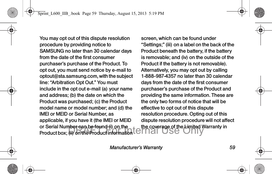 Manufacturer&rsquo;s Warranty 59You may opt out of this dispute resolution procedure by providing notice to SAMSUNG no later than 30 calendar days from the date of the first consumer purchaser&rsquo;s purchase of the Product. To opt out, you must send notice by e-mail to optout@sta.samsung.com, with the subject line: &ldquo;Arbitration Opt Out.&rdquo; You must include in the opt out e-mail (a) your name and address; (b) the date on which the Product was purchased; (c) the Product model name or model number; and (d) the IMEI or MEID or Serial Number, as applicable, if you have it (the IMEI or MEID or Serial Number can be found (i) on the Product box; (ii) on the Product information screen, which can be found under &ldquo;Settings;&rdquo; (iii) on a label on the back of the Product beneath the battery, if the battery is removable; and (iv) on the outside of the Product if the battery is not removable). Alternatively, you may opt out by calling 1-888-987-4357 no later than 30 calendar days from the date of the first consumer purchaser&rsquo;s purchase of the Product and providing the same information. These are the only two forms of notice that will be effective to opt out of this dispute resolution procedure. Opting out of this dispute resolution procedure will not affect the coverage of the Limited Warranty in Sprint_L600_IIB_.book  Page 59  Thursday, August 15, 2013  5:19 PMDRAFT For Internal Use Only