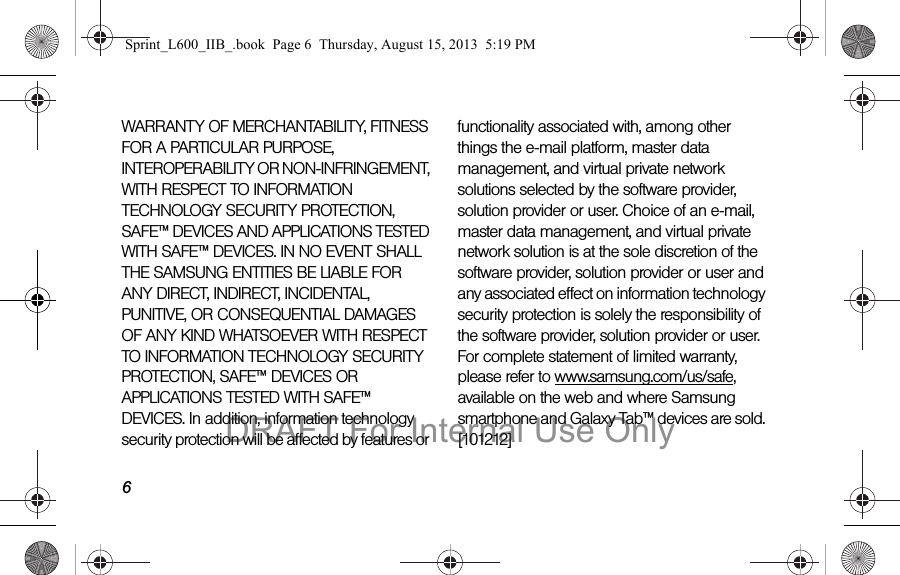 6WARRANTY OF MERCHANTABILITY, FITNESS FOR A PARTICULAR PURPOSE, INTEROPERABILITY OR NON-INFRINGEMENT, WITH RESPECT TO INFORMATION TECHNOLOGY SECURITY PROTECTION, SAFE&trade; DEVICES AND APPLICATIONS TESTED WITH SAFE&trade; DEVICES. IN NO EVENT SHALL THE SAMSUNG ENTITIES BE LIABLE FOR ANY DIRECT, INDIRECT, INCIDENTAL, PUNITIVE, OR CONSEQUENTIAL DAMAGES OF ANY KIND WHATSOEVER WITH RESPECT TO INFORMATION TECHNOLOGY SECURITY PROTECTION, SAFE&trade; DEVICES OR APPLICATIONS TESTED WITH SAFE&trade; DEVICES. In addition, information technology security protection will be affected by features or functionality associated with, among other things the e-mail platform, master data management, and virtual private network solutions selected by the software provider, solution provider or user. Choice of an e-mail, master data management, and virtual private network solution is at the sole discretion of the software provider, solution provider or user and any associated effect on information technology security protection is solely the responsibility of the software provider, solution provider or user. For complete statement of limited warranty, please refer to www.samsung.com/us/safe, available on the web and where Samsung smartphone and Galaxy Tab&trade; devices are sold. [101212] Sprint_L600_IIB_.book  Page 6  Thursday, August 15, 2013  5:19 PMDRAFT For Internal Use Only