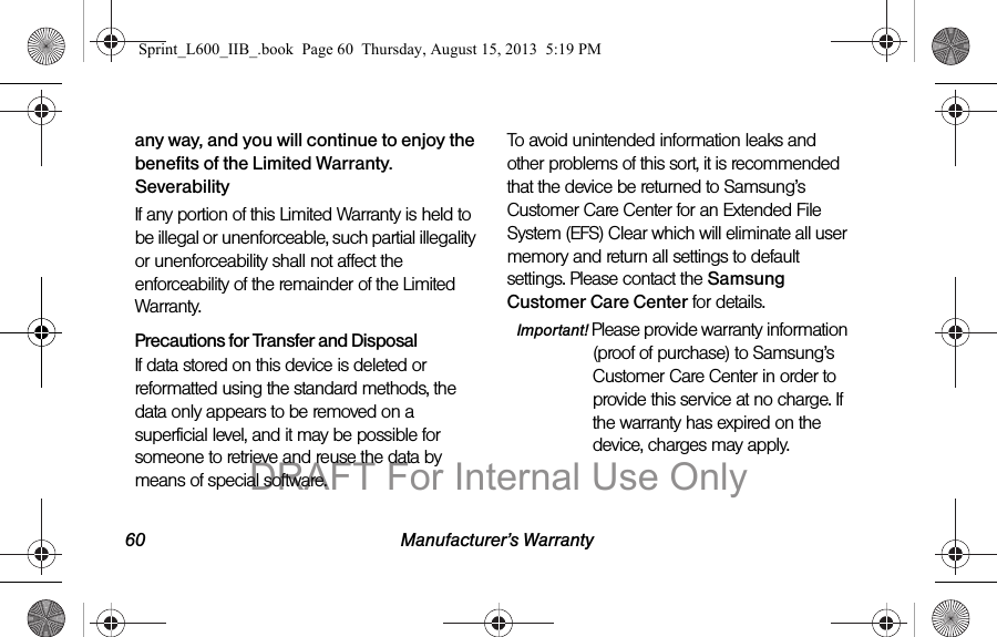 60 Manufacturer&rsquo;s Warrantyany way, and you will continue to enjoy the benefits of the Limited Warranty.SeverabilityIf any portion of this Limited Warranty is held to be illegal or unenforceable, such partial illegality or unenforceability shall not affect the enforceability of the remainder of the Limited Warranty.Precautions for Transfer and DisposalIf data stored on this device is deleted or reformatted using the standard methods, the data only appears to be removed on a superficial level, and it may be possible for someone to retrieve and reuse the data by means of special software.To avoid unintended information leaks and other problems of this sort, it is recommended that the device be returned to Samsung&rsquo;s Customer Care Center for an Extended File System (EFS) Clear which will eliminate all user memory and return all settings to default settings. Please contact the Samsung Customer Care Center for details.Important! Please provide warranty information (proof of purchase) to Samsung&rsquo;s Customer Care Center in order to provide this service at no charge. If the warranty has expired on the device, charges may apply.Sprint_L600_IIB_.book  Page 60  Thursday, August 15, 2013  5:19 PMDRAFT For Internal Use Only