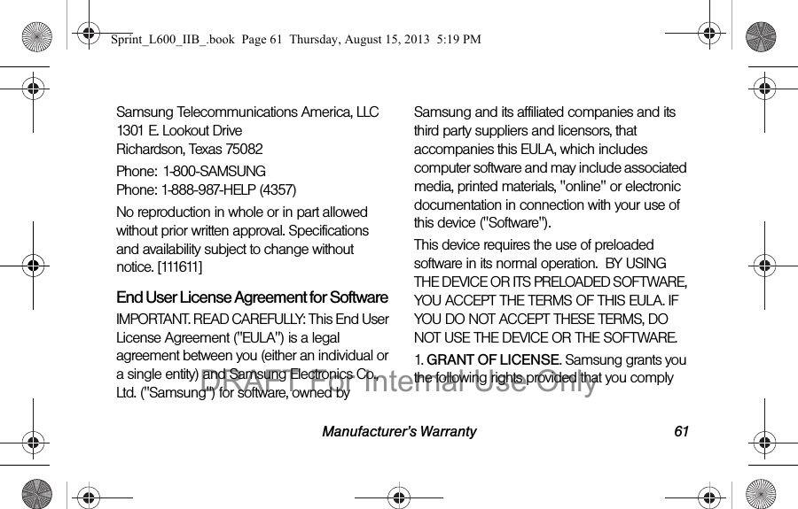 Manufacturer&rsquo;s Warranty 61Samsung Telecommunications America, LLC 1301 E. Lookout Drive Richardson, Texas 75082Phone: 1-800-SAMSUNG Phone: 1-888-987-HELP (4357)No reproduction in whole or in part allowed without prior written approval. Specifications and availability subject to change without notice. [111611]End User License Agreement for SoftwareIMPORTANT. READ CAREFULLY: This End User License Agreement ("EULA") is a legal agreement between you (either an individual or a single entity) and Samsung Electronics Co., Ltd. ("Samsung") for software, owned by Samsung and its affiliated companies and its third party suppliers and licensors, that accompanies this EULA, which includes computer software and may include associated media, printed materials, "online" or electronic documentation in connection with your use of this device ("Software"). This device requires the use of preloaded software in its normal operation.  BY USING THE DEVICE OR ITS PRELOADED SOFTWARE, YOU ACCEPT THE TERMS OF THIS EULA. IF YOU DO NOT ACCEPT THESE TERMS, DO NOT USE THE DEVICE OR THE SOFTWARE. 1. GRANT OF LICENSE. Samsung grants you the following rights provided that you comply Sprint_L600_IIB_.book  Page 61  Thursday, August 15, 2013  5:19 PMDRAFT For Internal Use Only
