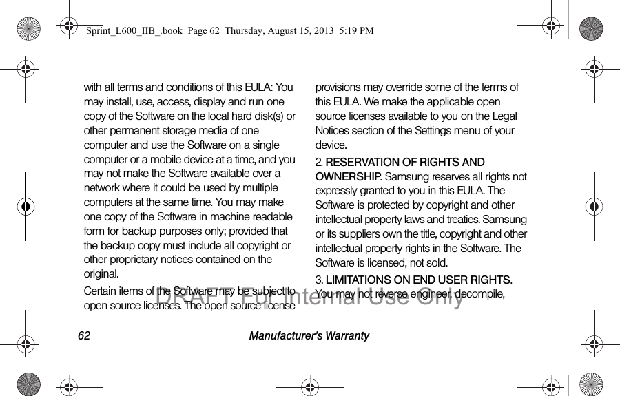 62 Manufacturer&rsquo;s Warrantywith all terms and conditions of this EULA: You may install, use, access, display and run one copy of the Software on the local hard disk(s) or other permanent storage media of one computer and use the Software on a single computer or a mobile device at a time, and you may not make the Software available over a network where it could be used by multiple computers at the same time. You may make one copy of the Software in machine readable form for backup purposes only; provided that the backup copy must include all copyright or other proprietary notices contained on the original.Certain items of the Software may be subject to open source licenses. The open source license provisions may override some of the terms of this EULA. We make the applicable open source licenses available to you on the Legal Notices section of the Settings menu of your device.2. RESERVATION OF RIGHTS AND OWNERSHIP. Samsung reserves all rights not expressly granted to you in this EULA. The Software is protected by copyright and other intellectual property laws and treaties. Samsung or its suppliers own the title, copyright and other intellectual property rights in the Software. The Software is licensed, not sold.3. LIMITATIONS ON END USER RIGHTS. You may not reverse engineer, decompile, Sprint_L600_IIB_.book  Page 62  Thursday, August 15, 2013  5:19 PMDRAFT For Internal Use Only