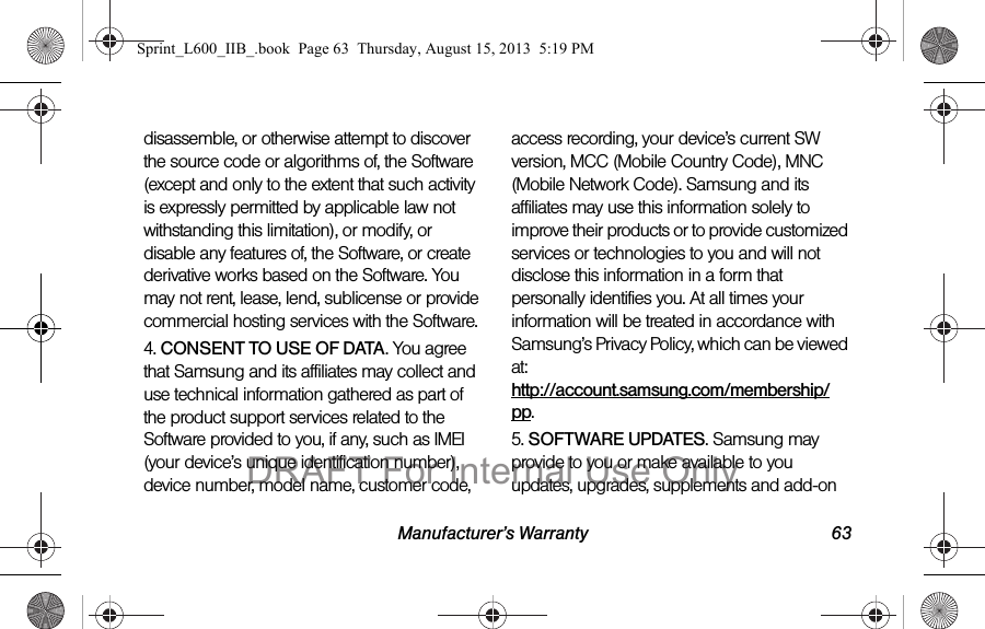 Manufacturer&rsquo;s Warranty 63disassemble, or otherwise attempt to discover the source code or algorithms of, the Software (except and only to the extent that such activity is expressly permitted by applicable law not withstanding this limitation), or modify, or disable any features of, the Software, or create derivative works based on the Software. You may not rent, lease, lend, sublicense or provide commercial hosting services with the Software.4. CONSENT TO USE OF DATA. You agree that Samsung and its affiliates may collect and use technical information gathered as part of the product support services related to the Software provided to you, if any, such as IMEI (your device&rsquo;s unique identification number), device number, model name, customer code, access recording, your device&rsquo;s current SW version, MCC (Mobile Country Code), MNC (Mobile Network Code). Samsung and its affiliates may use this information solely to improve their products or to provide customized services or technologies to you and will not disclose this information in a form that personally identifies you. At all times your information will be treated in accordance with Samsung&rsquo;s Privacy Policy, which can be viewed at:  http://account.samsung.com/membership/pp.5. SOFTWARE UPDATES. Samsung may provide to you or make available to you updates, upgrades, supplements and add-on Sprint_L600_IIB_.book  Page 63  Thursday, August 15, 2013  5:19 PMDRAFT For Internal Use Only