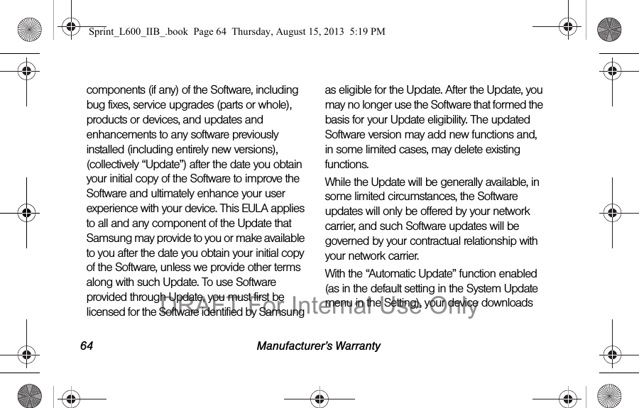 64 Manufacturer&rsquo;s Warrantycomponents (if any) of the Software, including bug fixes, service upgrades (parts or whole), products or devices, and updates and enhancements to any software previously installed (including entirely new versions), (collectively &ldquo;Update&rdquo;) after the date you obtain your initial copy of the Software to improve the Software and ultimately enhance your user experience with your device. This EULA applies to all and any component of the Update that Samsung may provide to you or make available to you after the date you obtain your initial copy of the Software, unless we provide other terms along with such Update. To use Software provided through Update, you must first be licensed for the Software identified by Samsung as eligible for the Update. After the Update, you may no longer use the Software that formed the basis for your Update eligibility. The updated Software version may add new functions and, in some limited cases, may delete existing functions.While the Update will be generally available, in some limited circumstances, the Software updates will only be offered by your network carrier, and such Software updates will be governed by your contractual relationship with your network carrier.With the &ldquo;Automatic Update&rdquo; function enabled (as in the default setting in the System Update menu in the Setting), your device downloads Sprint_L600_IIB_.book  Page 64  Thursday, August 15, 2013  5:19 PMDRAFT For Internal Use Only