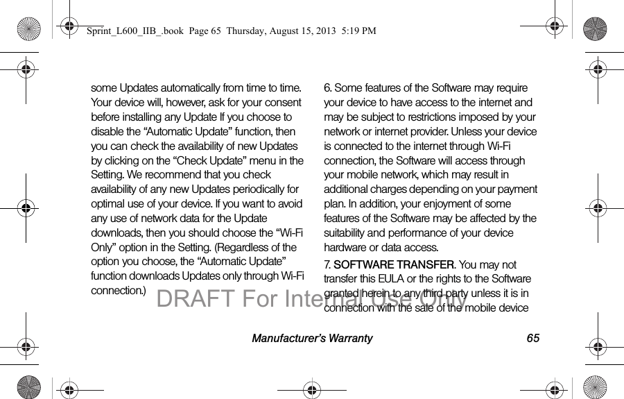 Manufacturer&rsquo;s Warranty 65some Updates automatically from time to time. Your device will, however, ask for your consent before installing any Update If you choose to disable the &ldquo;Automatic Update&rdquo; function, then you can check the availability of new Updates by clicking on the &ldquo;Check Update&rdquo; menu in the Setting. We recommend that you check availability of any new Updates periodically for optimal use of your device. If you want to avoid any use of network data for the Update downloads, then you should choose the &ldquo;Wi-Fi Only&rdquo; option in the Setting. (Regardless of the option you choose, the &ldquo;Automatic Update&rdquo; function downloads Updates only through Wi-Fi connection.)6. Some features of the Software may require your device to have access to the internet and may be subject to restrictions imposed by your network or internet provider. Unless your device is connected to the internet through Wi-Fi connection, the Software will access through your mobile network, which may result in additional charges depending on your payment plan. In addition, your enjoyment of some features of the Software may be affected by the suitability and performance of your device hardware or data access.7. SOFTWARE TRANSFER. You may not transfer this EULA or the rights to the Software granted herein to any third party unless it is in connection with the sale of the mobile device Sprint_L600_IIB_.book  Page 65  Thursday, August 15, 2013  5:19 PMDRAFT For Internal Use Only