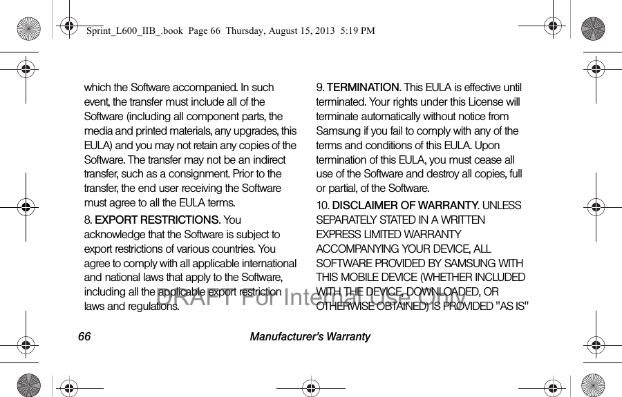 66 Manufacturer&rsquo;s Warrantywhich the Software accompanied. In such event, the transfer must include all of the Software (including all component parts, the media and printed materials, any upgrades, this EULA) and you may not retain any copies of the Software. The transfer may not be an indirect transfer, such as a consignment. Prior to the transfer, the end user receiving the Software must agree to all the EULA terms.8. EXPORT RESTRICTIONS. You acknowledge that the Software is subject to export restrictions of various countries. You agree to comply with all applicable international and national laws that apply to the Software, including all the applicable export restriction laws and regulations.9. TERMINATION. This EULA is effective until terminated. Your rights under this License will terminate automatically without notice from Samsung if you fail to comply with any of the terms and conditions of this EULA. Upon termination of this EULA, you must cease all use of the Software and destroy all copies, full or partial, of the Software.10. DISCLAIMER OF WARRANTY. UNLESS SEPARATELY STATED IN A WRITTEN EXPRESS LIMITED WARRANTY ACCOMPANYING YOUR DEVICE, ALL SOFTWARE PROVIDED BY SAMSUNG WITH THIS MOBILE DEVICE (WHETHER INCLUDED WITH THE DEVICE, DOWNLOADED, OR OTHERWISE OBTAINED) IS PROVIDED "AS IS" Sprint_L600_IIB_.book  Page 66  Thursday, August 15, 2013  5:19 PMDRAFT For Internal Use Only