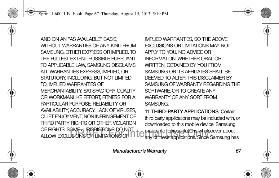 Manufacturer&rsquo;s Warranty 67AND ON AN "AS AVAILABLE" BASIS, WITHOUT WARRANTIES OF ANY KIND FROM SAMSUNG, EITHER EXPRESS OR IMPLIED. TO THE FULLEST EXTENT POSSIBLE PURSUANT TO APPLICABLE LAW, SAMSUNG DISCLAIMS ALL WARRANTIES EXPRESS, IMPLIED, OR STATUTORY, INCLUDING, BUT NOT LIMITED TO, IMPLIED WARRANTIES OF MERCHANTABILITY, SATISFACTORY QUALITY OR WORKMANLIKE EFFORT, FITNESS FOR A PARTICULAR PURPOSE, RELIABILITY OR AVAILABILITY, ACCURACY, LACK OF VIRUSES, QUIET ENJOYMENT, NON INFRINGEMENT OF THIRD PARTY RIGHTS OR OTHER VIOLATION OF RIGHTS. SOME JURISDICTIONS DO NOT ALLOW EXCLUSIONS OR LIMITATIONS OF IMPLIED WARRANTIES, SO THE ABOVE EXCLUSIONS OR LIMITATIONS MAY NOT APPLY TO YOU. NO ADVICE OR INFORMATION, WHETHER ORAL OR WRITTEN, OBTAINED BY YOU FROM SAMSUNG OR ITS AFFILIATES SHALL BE DEEMED TO ALTER THIS DISCLAIMER BY SAMSUNG OF WARRANTY REGARDING THE SOFTWARE, OR TO CREATE ANY WARRANTY OF ANY SORT FROM SAMSUNG. 11.   THIRD-PARTY APPLICATIONS. Certain third party applications may be included with, or downloaded to this mobile device. Samsung makes no representations whatsoever about any of these applications. Since Samsung has Sprint_L600_IIB_.book  Page 67  Thursday, August 15, 2013  5:19 PMDRAFT For Internal Use Only