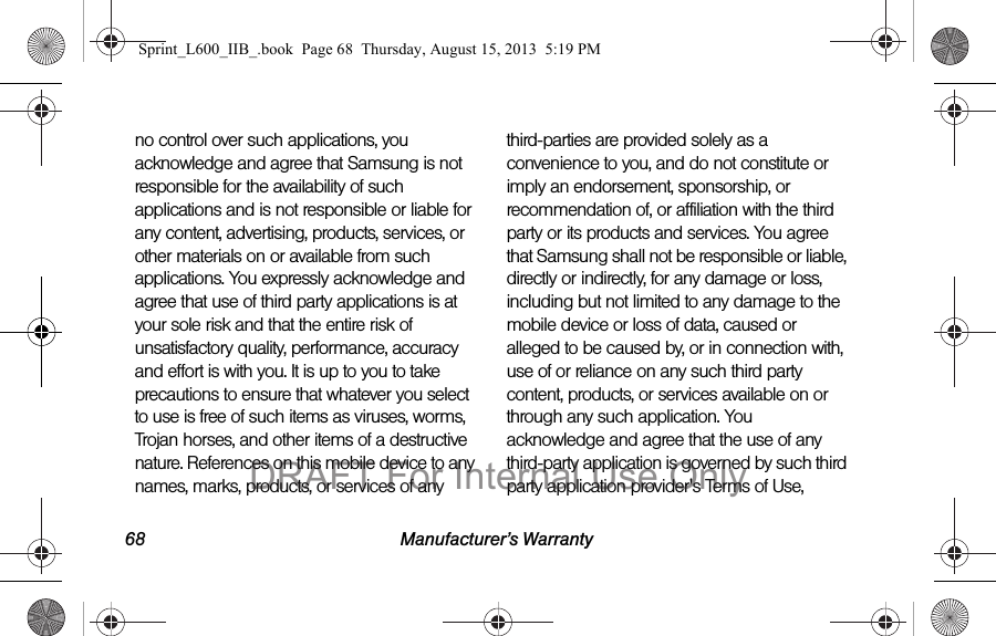68 Manufacturer&rsquo;s Warrantyno control over such applications, you acknowledge and agree that Samsung is not responsible for the availability of such applications and is not responsible or liable for any content, advertising, products, services, or other materials on or available from such applications. You expressly acknowledge and agree that use of third party applications is at your sole risk and that the entire risk of unsatisfactory quality, performance, accuracy and effort is with you. It is up to you to take precautions to ensure that whatever you select to use is free of such items as viruses, worms, Trojan horses, and other items of a destructive nature. References on this mobile device to any names, marks, products, or services of any third-parties are provided solely as a convenience to you, and do not constitute or imply an endorsement, sponsorship, or recommendation of, or affiliation with the third party or its products and services. You agree that Samsung shall not be responsible or liable, directly or indirectly, for any damage or loss, including but not limited to any damage to the mobile device or loss of data, caused or alleged to be caused by, or in connection with, use of or reliance on any such third party content, products, or services available on or through any such application. You acknowledge and agree that the use of any third-party application is governed by such third party application provider's Terms of Use, Sprint_L600_IIB_.book  Page 68  Thursday, August 15, 2013  5:19 PMDRAFT For Internal Use Only