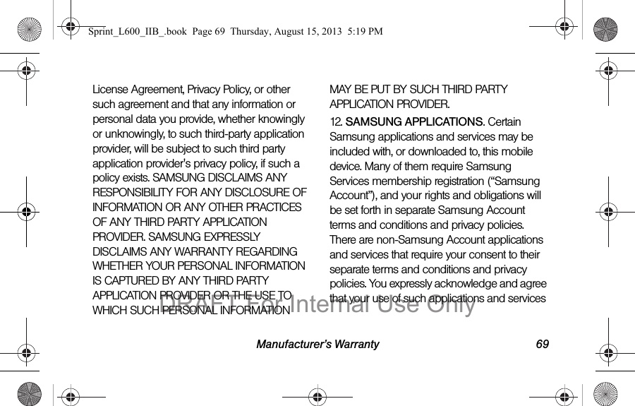 Manufacturer&rsquo;s Warranty 69License Agreement, Privacy Policy, or other such agreement and that any information or personal data you provide, whether knowingly or unknowingly, to such third-party application provider, will be subject to such third party application provider's privacy policy, if such a policy exists. SAMSUNG DISCLAIMS ANY RESPONSIBILITY FOR ANY DISCLOSURE OF INFORMATION OR ANY OTHER PRACTICES OF ANY THIRD PARTY APPLICATION PROVIDER. SAMSUNG EXPRESSLY DISCLAIMS ANY WARRANTY REGARDING WHETHER YOUR PERSONAL INFORMATION IS CAPTURED BY ANY THIRD PARTY APPLICATION PROVIDER OR THE USE TO WHICH SUCH PERSONAL INFORMATION MAY BE PUT BY SUCH THIRD PARTY APPLICATION PROVIDER.12. SAMSUNG APPLICATIONS. Certain Samsung applications and services may be included with, or downloaded to, this mobile device. Many of them require Samsung Services membership registration (&ldquo;Samsung Account&rdquo;), and your rights and obligations will be set forth in separate Samsung Account terms and conditions and privacy policies. There are non-Samsung Account applications and services that require your consent to their separate terms and conditions and privacy policies. You expressly acknowledge and agree that your use of such applications and services Sprint_L600_IIB_.book  Page 69  Thursday, August 15, 2013  5:19 PMDRAFT For Internal Use Only