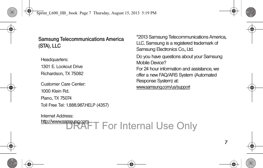 7Samsung Telecommunications America (STA), LLC&copy;2013 Samsung Telecommunications America, LLC. Samsung is a registered trademark of Samsung Electronics Co., Ltd.Do you have questions about your Samsung Mobile Device? For 24 hour information and assistance, we offer a new FAQ/ARS System (Automated Response System) at: www.samsung.com/us/supportHeadquarters:1301 E. Lookout DriveRichardson, TX 75082Customer Care Center:1000 Klein Rd.Plano, TX 75074Toll Free Tel: 1.888.987.HELP (4357)Internet Address:  http://www.samsung.comSprint_L600_IIB_.book  Page 7  Thursday, August 15, 2013  5:19 PMDRAFT For Internal Use Only