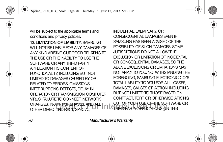 70 Manufacturer&rsquo;s Warrantywill be subject to the applicable terms and conditions and privacy policies.13. LIMITATION OF LIABILITY. SAMSUNG WILL NOT BE LIABLE FOR ANY DAMAGES OF ANY KIND ARISING OUT OF OR RELATING TO THE USE OR THE INABILITY TO USE THE SOFTWARE OR ANY THIRD PARTY APPLICATION, ITS CONTENT OR FUNCTIONALITY, INCLUDING BUT NOT LIMITED TO DAMAGES CAUSED BY OR RELATED TO ERRORS, OMISSIONS, INTERRUPTIONS, DEFECTS, DELAY IN OPERATION OR TRANSMISSION, COMPUTER VIRUS, FAILURE TO CONNECT, NETWORK CHARGES, IN-APP PURCHASES, AND ALL OTHER DIRECT, INDIRECT, SPECIAL, INCIDENTAL, EXEMPLARY, OR CONSEQUENTIAL DAMAGES EVEN IF SAMSUNG HAS BEEN ADVISED OF THE POSSIBILITY OF SUCH DAMAGES. SOME JURISDICTIONS DO NOT ALLOW THE EXCLUSION OR LIMITATION OF INCIDENTAL OR CONSEQUENTIAL DAMAGES, SO THE ABOVE EXCLUSIONS OR LIMITATIONS MAY NOT APPLY TO YOU. NOTWITHSTANDING THE FOREGOING, SAMSUNG ELECTRONIC CO.'S TOTAL LIABILITY TO YOU FOR ALL LOSSES, DAMAGES, CAUSES OF ACTION, INCLUDING BUT NOT LIMITED TO THOSE BASED ON CONTRACT, TORT, OR OTHERWISE, ARISING OUT OF YOUR USE OF THE SOFTWARE OR THIRD PARTY APPLICATIONS ON THIS Sprint_L600_IIB_.book  Page 70  Thursday, August 15, 2013  5:19 PMDRAFT For Internal Use Only