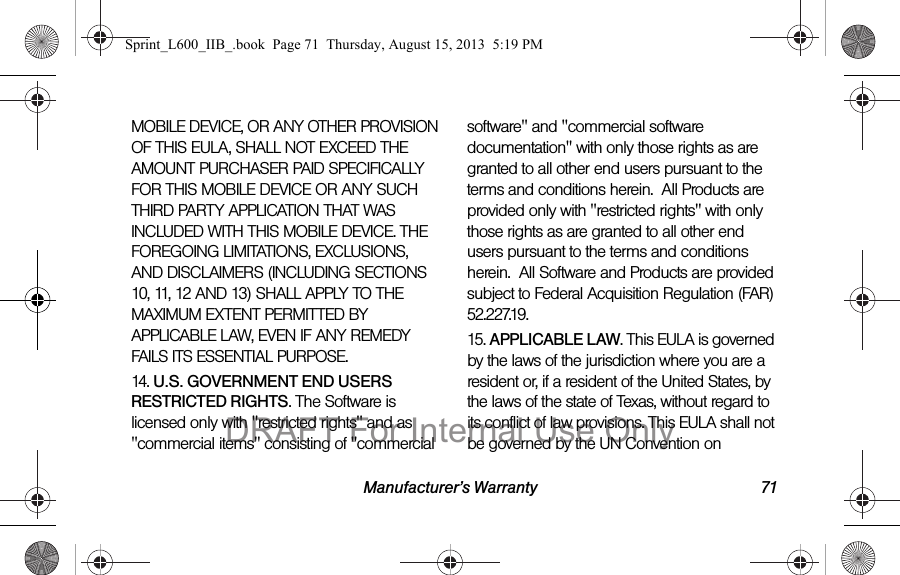 Manufacturer&rsquo;s Warranty 71MOBILE DEVICE, OR ANY OTHER PROVISION OF THIS EULA, SHALL NOT EXCEED THE AMOUNT PURCHASER PAID SPECIFICALLY FOR THIS MOBILE DEVICE OR ANY SUCH THIRD PARTY APPLICATION THAT WAS INCLUDED WITH THIS MOBILE DEVICE. THE FOREGOING LIMITATIONS, EXCLUSIONS, AND DISCLAIMERS (INCLUDING SECTIONS 10, 11, 12 AND 13) SHALL APPLY TO THE MAXIMUM EXTENT PERMITTED BY APPLICABLE LAW, EVEN IF ANY REMEDY FAILS ITS ESSENTIAL PURPOSE.14. U.S. GOVERNMENT END USERS RESTRICTED RIGHTS. The Software is licensed only with "restricted rights" and as "commercial items" consisting of "commercial software" and "commercial software documentation" with only those rights as are granted to all other end users pursuant to the terms and conditions herein.  All Products are provided only with "restricted rights" with only those rights as are granted to all other end users pursuant to the terms and conditions herein.  All Software and Products are provided subject to Federal Acquisition Regulation (FAR) 52.227.19.  15. APPLICABLE LAW. This EULA is governed by the laws of the jurisdiction where you are a resident or, if a resident of the United States, by the laws of the state of Texas, without regard to its conflict of law provisions. This EULA shall not be governed by the UN Convention on Sprint_L600_IIB_.book  Page 71  Thursday, August 15, 2013  5:19 PMDRAFT For Internal Use Only