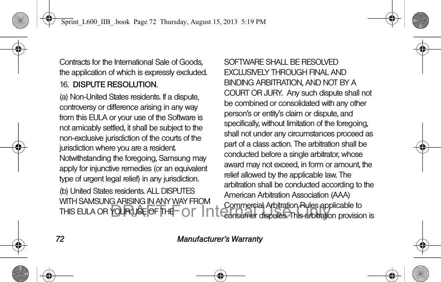 72 Manufacturer&rsquo;s WarrantyContracts for the International Sale of Goods, the application of which is expressly excluded. 16.  DISPUTE RESOLUTION.  (a) Non-United States residents. If a dispute, controversy or difference arising in any way from this EULA or your use of the Software is not amicably settled, it shall be subject to the non-exclusive jurisdiction of the courts of the jurisdiction where you are a resident. Notwithstanding the foregoing, Samsung may apply for injunctive remedies (or an equivalent type of urgent legal relief) in any jurisdiction.(b) United States residents. ALL DISPUTES WITH SAMSUNG ARISING IN ANY WAY FROM THIS EULA OR YOUR USE OF THE SOFTWARE SHALL BE RESOLVED EXCLUSIVELY THROUGH FINAL AND BINDING ARBITRATION, AND NOT BY A COURT OR JURY.  Any such dispute shall not be combined or consolidated with any other person&rsquo;s or entity&rsquo;s claim or dispute, and specifically, without limitation of the foregoing, shall not under any circumstances proceed as part of a class action. The arbitration shall be conducted before a single arbitrator, whose award may not exceed, in form or amount, the relief allowed by the applicable law. The arbitration shall be conducted according to the American Arbitration Association (AAA) Commercial Arbitration Rules applicable to consumer disputes. This arbitration provision is Sprint_L600_IIB_.book  Page 72  Thursday, August 15, 2013  5:19 PMDRAFT For Internal Use Only