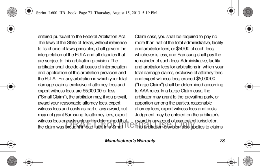 Manufacturer&rsquo;s Warranty 73entered pursuant to the Federal Arbitration Act. The laws of the State of Texas, without reference to its choice of laws principles, shall govern the interpretation of the EULA and all disputes that are subject to this arbitration provision. The arbitrator shall decide all issues of interpretation and application of this arbitration provision and the EULA.  For any arbitration in which your total damage claims, exclusive of attorney fees and expert witness fees, are $5,000.00 or less ("Small Claim"), the arbitrator may, if you prevail, award your reasonable attorney fees, expert witness fees and costs as part of any award, but may not grant Samsung its attorney fees, expert witness fees or costs unless it is determined that the claim was brought in bad faith. In a Small Claim case, you shall be required to pay no more than half of the total administrative, facility and arbitrator fees, or $50.00 of such fees, whichever is less, and Samsung shall pay the remainder of such fees. Administrative, facility and arbitrator fees for arbitrations in which your total damage claims, exclusive of attorney fees and expert witness fees, exceed $5,000.00 ("Large Claim") shall be determined according to AAA rules. In a Large Claim case, the arbitrator may grant to the prevailing party, or apportion among the parties, reasonable attorney fees, expert witness fees and costs. Judgment may be entered on the arbitrator's award in any court of competent jurisdiction. This arbitration provision also applies to claims Sprint_L600_IIB_.book  Page 73  Thursday, August 15, 2013  5:19 PMDRAFT For Internal Use Only