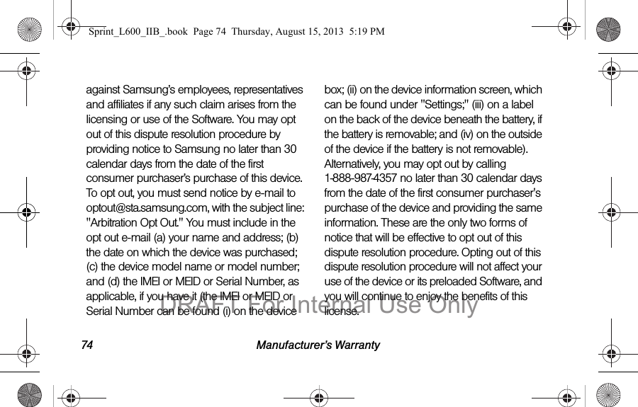 74 Manufacturer&rsquo;s Warrantyagainst Samsung&rsquo;s employees, representatives and affiliates if any such claim arises from the licensing or use of the Software. You may opt out of this dispute resolution procedure by providing notice to Samsung no later than 30 calendar days from the date of the first consumer purchaser&rsquo;s purchase of this device. To opt out, you must send notice by e-mail to optout@sta.samsung.com, with the subject line: "Arbitration Opt Out." You must include in the opt out e-mail (a) your name and address; (b) the date on which the device was purchased; (c) the device model name or model number; and (d) the IMEI or MEID or Serial Number, as applicable, if you have it (the IMEI or MEID or Serial Number can be found (i) on the device box; (ii) on the device information screen, which can be found under "Settings;" (iii) on a label on the back of the device beneath the battery, if the battery is removable; and (iv) on the outside of the device if the battery is not removable). Alternatively, you may opt out by calling 1-888-987-4357 no later than 30 calendar days from the date of the first consumer purchaser's purchase of the device and providing the same information. These are the only two forms of notice that will be effective to opt out of this dispute resolution procedure. Opting out of this dispute resolution procedure will not affect your use of the device or its preloaded Software, and you will continue to enjoy the benefits of this license.Sprint_L600_IIB_.book  Page 74  Thursday, August 15, 2013  5:19 PMDRAFT For Internal Use Only