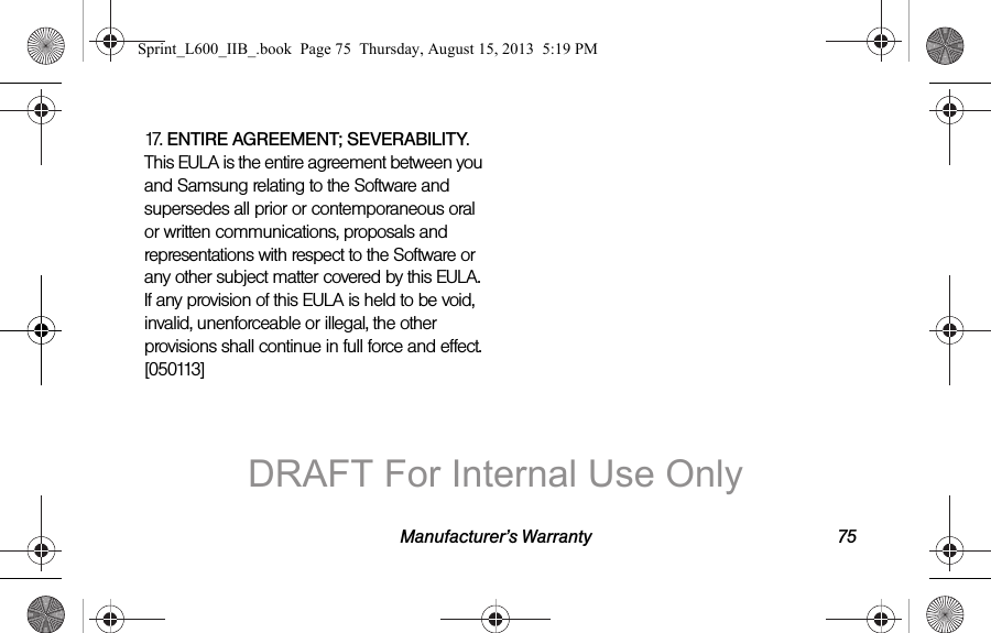 Manufacturer&rsquo;s Warranty 7517. ENTIRE AGREEMENT; SEVERABILITY. This EULA is the entire agreement between you and Samsung relating to the Software and supersedes all prior or contemporaneous oral or written communications, proposals and representations with respect to the Software or any other subject matter covered by this EULA. If any provision of this EULA is held to be void, invalid, unenforceable or illegal, the other provisions shall continue in full force and effect. [050113]Sprint_L600_IIB_.book  Page 75  Thursday, August 15, 2013  5:19 PMDRAFT For Internal Use Only