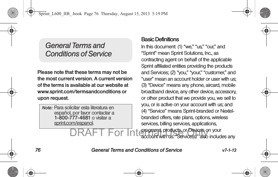 76 General Terms and Conditions of Service v7-1-13Please note that these terms may not be the most current version. A current version of the terms is available at our website at www.sprint.com/termsandconditions or upon request. Basic DefinitionsIn this document: (1) &ldquo;we,&rdquo; &ldquo;us,&rdquo; &ldquo;our,&rdquo; and &ldquo;Sprint&rdquo; mean Sprint Solutions, Inc., as contracting agent on behalf of the applicable Sprint affiliated entities providing the products and Services; (2) &ldquo;you,&rdquo; &ldquo;your,&rdquo; &ldquo;customer,&rdquo; and &ldquo;user&rdquo; mean an account holder or user with us; (3) &ldquo;Device&rdquo; means any phone, aircard, mobile broadband device, any other device, accessory, or other product that we provide you, we sell to you, or is active on your account with us; and (4) &ldquo;Service&rdquo; means Sprint-branded or Nextel-branded offers, rate plans, options, wireless services, billing services, applications, programs, products, or Devices on your account with us. &ldquo;Service(s)&rdquo; also includes any Note: Para solicitar esta literatura en espa&ntilde;ol, por favor contactar a 1-800-777-4681 o visitar a sprint.com/espanol.General Terms and Conditions of ServiceSprint_L600_IIB_.book  Page 76  Thursday, August 15, 2013  5:19 PMDRAFT For Internal Use Only
