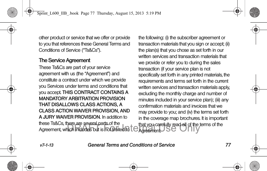 v7-1-13 General Terms and Conditions of Service 77other product or service that we offer or provide to you that references these General Terms and Conditions of Service (&ldquo;Ts&amp;Cs&rdquo;).The Service Agreement These Ts&amp;Cs are part of your service agreement with us (the &ldquo;Agreement&rdquo;) and constitute a contract under which we provide you Services under terms and conditions that you accept. THIS CONTRACT CONTAINS A MANDATORY ARBITRATION PROVISION THAT DISALLOWS CLASS ACTIONS, A CLASS ACTION WAIVER PROVISION, AND A JURY WAIVER PROVISION. In addition to these Ts&amp;Cs, there are several parts of the Agreement, which includes but is not limited to the following: (i) the subscriber agreement or transaction materials that you sign or accept; (ii) the plan(s) that you chose as set forth in our written services and transaction materials that we provide or refer you to during the sales transaction (if your service plan is not specifically set forth in any printed materials, the requirements and terms set forth in the current written services and transaction materials apply, excluding the monthly charge and number of minutes included in your service plan); (iii) any confirmation materials and invoices that we may provide to you; and (iv) the terms set forth in the coverage map brochures. It is important that you carefully read all of the terms of the Agreement.Sprint_L600_IIB_.book  Page 77  Thursday, August 15, 2013  5:19 PMDRAFT For Internal Use Only