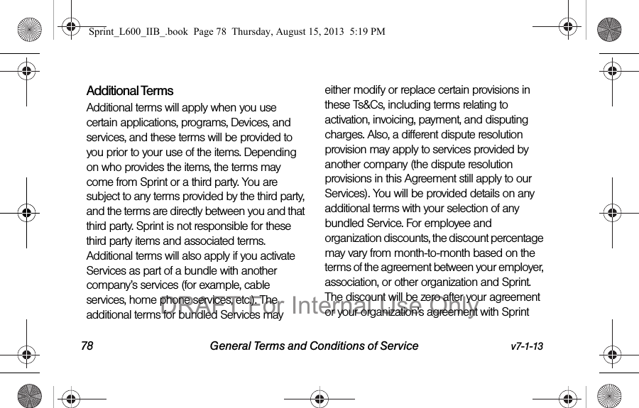 78 General Terms and Conditions of Service v7-1-13Additional TermsAdditional terms will apply when you use certain applications, programs, Devices, and services, and these terms will be provided to you prior to your use of the items. Depending on who provides the items, the terms may come from Sprint or a third party. You are subject to any terms provided by the third party, and the terms are directly between you and that third party. Sprint is not responsible for these third party items and associated terms. Additional terms will also apply if you activate Services as part of a bundle with another company&rsquo;s services (for example, cable services, home phone services, etc.). The additional terms for bundled Services may either modify or replace certain provisions in these Ts&amp;Cs, including terms relating to activation, invoicing, payment, and disputing charges. Also, a different dispute resolution provision may apply to services provided by another company (the dispute resolution provisions in this Agreement still apply to our Services). You will be provided details on any additional terms with your selection of any bundled Service. For employee and organization discounts, the discount percentage may vary from month-to-month based on the terms of the agreement between your employer, association, or other organization and Sprint. The discount will be zero after your agreement or your organization&rsquo;s agreement with Sprint Sprint_L600_IIB_.book  Page 78  Thursday, August 15, 2013  5:19 PMDRAFT For Internal Use Only