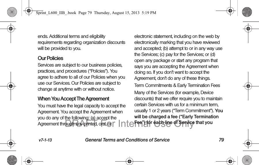 v7-1-13 General Terms and Conditions of Service 79ends. Additional terms and eligibility requirements regarding organization discounts will be provided to you.Our PoliciesServices are subject to our business policies, practices, and procedures (&ldquo;Policies&rdquo;). You agree to adhere to all of our Policies when you use our Services. Our Policies are subject to change at anytime with or without notice.  When You Accept The AgreementYou must have the legal capacity to accept the Agreement. You accept the Agreement when you do any of the following: (a) accept the Agreement through any printed, oral, or electronic statement, including on the web by electronically marking that you have reviewed and accepted; (b) attempt to or in any way use the Services; (c) pay for the Services; or (d) open any package or start any program that says you are accepting the Agreement when doing so. If you don&rsquo;t want to accept the Agreement, don&rsquo;t do any of these things.Term Commitments &amp; Early Termination FeesMany of the Services (for example, Device discounts) that we offer require you to maintain certain Services with us for a minimum term, usually 1 or 2 years (&ldquo;Term Commitment&rdquo;). You will be charged a fee (&ldquo;Early Termination Fee&rdquo;) for each line of Service that you Sprint_L600_IIB_.book  Page 79  Thursday, August 15, 2013  5:19 PMDRAFT For Internal Use Only
