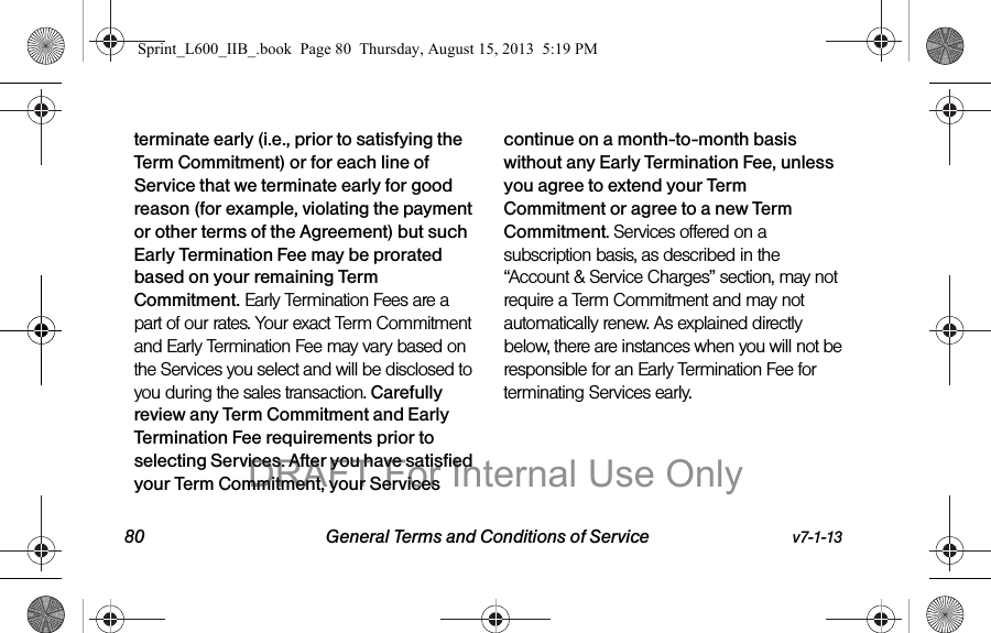 80 General Terms and Conditions of Service v7-1-13terminate early (i.e., prior to satisfying the Term Commitment) or for each line of Service that we terminate early for good reason (for example, violating the payment or other terms of the Agreement) but such Early Termination Fee may be prorated based on your remaining Term Commitment. Early Termination Fees are a part of our rates. Your exact Term Commitment and Early Termination Fee may vary based on the Services you select and will be disclosed to you during the sales transaction. Carefully review any Term Commitment and Early Termination Fee requirements prior to selecting Services. After you have satisfied your Term Commitment, your Services continue on a month-to-month basis without any Early Termination Fee, unless you agree to extend your Term Commitment or agree to a new Term Commitment. Services offered on a subscription basis, as described in the &ldquo;Account &amp; Service Charges&rdquo; section, may not require a Term Commitment and may not automatically renew. As explained directly below, there are instances when you will not be responsible for an Early Termination Fee for terminating Services early.Sprint_L600_IIB_.book  Page 80  Thursday, August 15, 2013  5:19 PMDRAFT For Internal Use Only