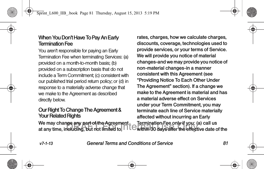 v7-1-13 General Terms and Conditions of Service 81When You Don&rsquo;t Have To Pay An Early Termination FeeYou aren&rsquo;t responsible for paying an Early Termination Fee when terminating Services: (a) provided on a month-to-month basis; (b) provided on a subscription basis that do not include a Term Commitment; (c) consistent with our published trial period return policy; or (d) in response to a materially adverse change that we make to the Agreement as described directly below.Our Right To Change The Agreement &amp; Your Related RightsWe may change any part of the Agreement at any time, including, but not limited to, rates, charges, how we calculate charges, discounts, coverage, technologies used to provide services, or your terms of Service. We will provide you notice of material changes-and we may provide you notice of non-material changes-in a manner consistent with this Agreement (see &ldquo;Providing Notice To Each Other Under The Agreement&rdquo; section). If a change we make to the Agreement is material and has a material adverse effect on Services under your Term Commitment, you may terminate each line of Service materially affected without incurring an Early Termination Fee only if you: (a) call us within 30 days after the effective date of the Sprint_L600_IIB_.book  Page 81  Thursday, August 15, 2013  5:19 PMDRAFT For Internal Use Only