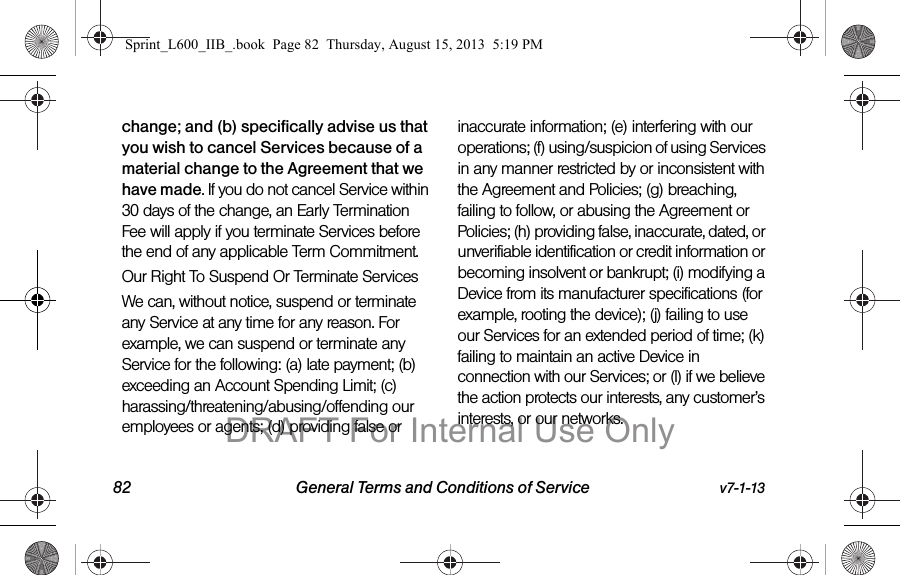 82 General Terms and Conditions of Service v7-1-13change; and (b) specifically advise us that you wish to cancel Services because of a material change to the Agreement that we have made. If you do not cancel Service within 30 days of the change, an Early Termination Fee will apply if you terminate Services before the end of any applicable Term Commitment.Our Right To Suspend Or Terminate ServicesWe can, without notice, suspend or terminate any Service at any time for any reason. For example, we can suspend or terminate any Service for the following: (a) late payment; (b) exceeding an Account Spending Limit; (c) harassing/threatening/abusing/offending our employees or agents; (d) providing false or inaccurate information; (e) interfering with our operations; (f) using/suspicion of using Services in any manner restricted by or inconsistent with the Agreement and Policies; (g) breaching, failing to follow, or abusing the Agreement or Policies; (h) providing false, inaccurate, dated, or unverifiable identification or credit information or becoming insolvent or bankrupt; (i) modifying a Device from its manufacturer specifications (for example, rooting the device); (j) failing to use our Services for an extended period of time; (k) failing to maintain an active Device in connection with our Services; or (l) if we believe the action protects our interests, any customer&rsquo;s interests, or our networks.  Sprint_L600_IIB_.book  Page 82  Thursday, August 15, 2013  5:19 PMDRAFT For Internal Use Only
