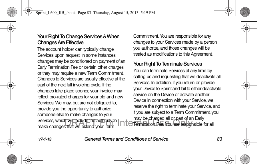 v7-1-13 General Terms and Conditions of Service 83Your Right To Change Services &amp; When Changes Are EffectiveThe account holder can typically change Services upon request. In some instances, changes may be conditioned on payment of an Early Termination Fee or certain other charges, or they may require a new Term Commitment. Changes to Services are usually effective at the start of the next full invoicing cycle. If the changes take place sooner, your invoice may reflect pro-rated charges for your old and new Services. We may, but are not obligated to, provide you the opportunity to authorize someone else to make changes to your Services, which will include the authority to make changes that will extend your Term Commitment. You are responsible for any changes to your Services made by a person you authorize, and those changes will be treated as modifications to this Agreement.Your Right To Terminate ServicesYou can terminate Services at any time by calling us and requesting that we deactivate all Services. In addition, if you return or provide your Device to Sprint and fail to either deactivate service on the Device or activate another Device in connection with your Service, we reserve the right to terminate your Service, and if you are subject to a Term Commitment, you may be charged all or part of an Early Termination Fee. You are responsible for all Sprint_L600_IIB_.book  Page 83  Thursday, August 15, 2013  5:19 PMDRAFT For Internal Use Only