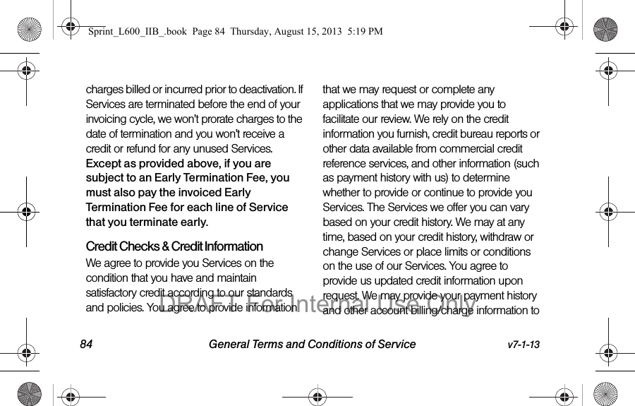 84 General Terms and Conditions of Service v7-1-13charges billed or incurred prior to deactivation. If Services are terminated before the end of your invoicing cycle, we won&rsquo;t prorate charges to the date of termination and you won&rsquo;t receive a credit or refund for any unused Services. Except as provided above, if you are subject to an Early Termination Fee, you must also pay the invoiced Early Termination Fee for each line of Service that you terminate early. Credit Checks &amp; Credit InformationWe agree to provide you Services on the condition that you have and maintain satisfactory credit according to our standards and policies. You agree to provide information that we may request or complete any applications that we may provide you to facilitate our review. We rely on the credit information you furnish, credit bureau reports or other data available from commercial credit reference services, and other information (such as payment history with us) to determine whether to provide or continue to provide you Services. The Services we offer you can vary based on your credit history. We may at any time, based on your credit history, withdraw or change Services or place limits or conditions on the use of our Services. You agree to provide us updated credit information upon request. We may provide your payment history and other account billing/charge information to Sprint_L600_IIB_.book  Page 84  Thursday, August 15, 2013  5:19 PMDRAFT For Internal Use Only