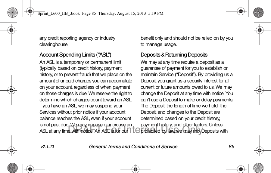 v7-1-13 General Terms and Conditions of Service 85any credit reporting agency or industry clearinghouse.  Account Spending Limits (&ldquo;ASL&rdquo;)An ASL is a temporary or permanent limit (typically based on credit history, payment history, or to prevent fraud) that we place on the amount of unpaid charges you can accumulate on your account, regardless of when payment on those charges is due. We reserve the right to determine which charges count toward an ASL. If you have an ASL, we may suspend your Services without prior notice if your account balance reaches the ASL, even if your account is not past due. We may impose or increase an ASL at any time with notice. An ASL is for our benefit only and should not be relied on by you to manage usage. Deposits &amp; Returning DepositsWe may at any time require a deposit as a guarantee of payment for you to establish or maintain Service (&ldquo;Deposit&rdquo;). By providing us a Deposit, you grant us a security interest for all current or future amounts owed to us. We may change the Deposit at any time with notice. You can&rsquo;t use a Deposit to make or delay payments. The Deposit, the length of time we hold  the Deposit, and changes to the Deposit are determined based on your credit history, payment history, and other factors. Unless prohibited by law, we may mix Deposits with Sprint_L600_IIB_.book  Page 85  Thursday, August 15, 2013  5:19 PMDRAFT For Internal Use Only