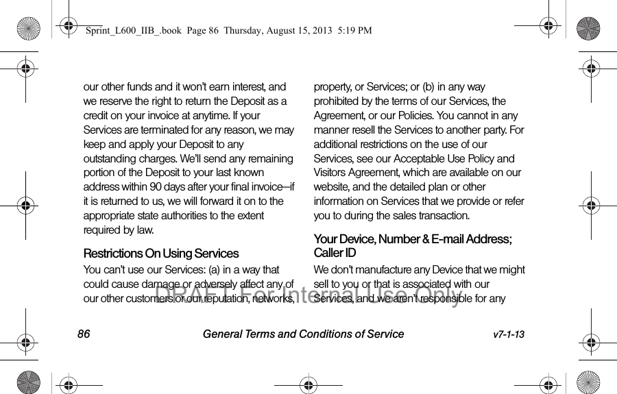 86 General Terms and Conditions of Service v7-1-13our other funds and it won&rsquo;t earn interest, and we reserve the right to return the Deposit as a credit on your invoice at anytime. If your Services are terminated for any reason, we may keep and apply your Deposit to any outstanding charges. We&rsquo;ll send any remaining portion of the Deposit to your last known address within 90 days after your final invoice&mdash;if it is returned to us, we will forward it on to the appropriate state authorities to the extent required by law. Restrictions On Using ServicesYou can&rsquo;t use our Services: (a) in a way that could cause damage or adversely affect any of our other customers or our reputation, networks, property, or Services; or (b) in any way prohibited by the terms of our Services, the Agreement, or our Policies. You cannot in any manner resell the Services to another party. For additional restrictions on the use of our Services, see our Acceptable Use Policy and Visitors Agreement, which are available on our website, and the detailed plan or other information on Services that we provide or refer you to during the sales transaction.Your Device, Number &amp; E-mail Address; Caller IDWe don&rsquo;t manufacture any Device that we might sell to you or that is associated with our Services, and we aren&rsquo;t responsible for any Sprint_L600_IIB_.book  Page 86  Thursday, August 15, 2013  5:19 PMDRAFT For Internal Use Only
