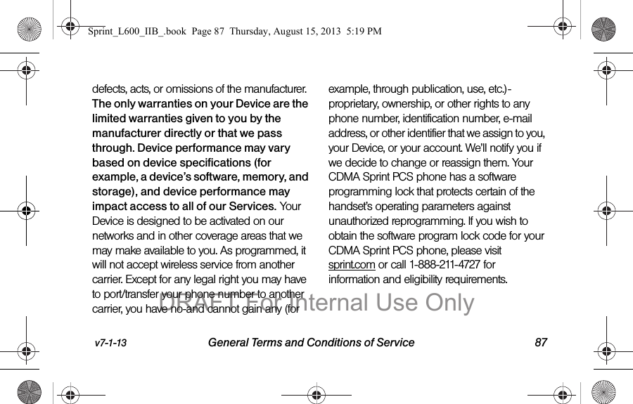 v7-1-13 General Terms and Conditions of Service 87defects, acts, or omissions of the manufacturer. The only warranties on your Device are the limited warranties given to you by the manufacturer directly or that we pass through. Device performance may vary based on device specifications (for example, a device&rsquo;s software, memory, and storage), and device performance may impact access to all of our Services. Your Device is designed to be activated on our networks and in other coverage areas that we may make available to you. As programmed, it will not accept wireless service from another carrier. Except for any legal right you may have to port/transfer your phone number to another carrier, you have no-and cannot gain any (for example, through publication, use, etc.)-proprietary, ownership, or other rights to any phone number, identification number, e-mail address, or other identifier that we assign to you, your Device, or your account. We&rsquo;ll notify you if we decide to change or reassign them. Your CDMA Sprint PCS phone has a software programming lock that protects certain of the handset&rsquo;s operating parameters against unauthorized reprogramming. If you wish to obtain the software program lock code for your CDMA Sprint PCS phone, please visit sprint.com or call 1-888-211-4727 for information and eligibility requirements.Sprint_L600_IIB_.book  Page 87  Thursday, August 15, 2013  5:19 PMDRAFT For Internal Use Only