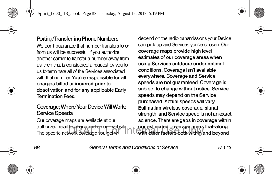 88 General Terms and Conditions of Service v7-1-13Porting/Transferring Phone NumbersWe don&rsquo;t guarantee that number transfers to or from us will be successful. If you authorize another carrier to transfer a number away from us, then that is considered a request by you to us to terminate all of the Services associated with that number. You&rsquo;re responsible for all charges billed or incurred prior to deactivation and for any applicable Early Termination Fees.Coverage; Where Your Device Will Work; Service SpeedsOur coverage maps are available at our authorized retail locations and on our website. The specific network coverage you get will depend on the radio transmissions your Device can pick up and Services you&rsquo;ve chosen. Our coverage maps provide high level estimates of our coverage areas when using Services outdoors under optimal conditions. Coverage isn&rsquo;t available everywhere. Coverage and Service speeds are not guaranteed. Coverage is subject to change without notice. Service speeds may depend on the Service purchased. Actual speeds will vary. Estimating wireless coverage, signal strength, and Service speed is not an exact science. There are gaps in coverage within our estimated coverage areas that-along with other factors both within and beyond Sprint_L600_IIB_.book  Page 88  Thursday, August 15, 2013  5:19 PMDRAFT For Internal Use Only