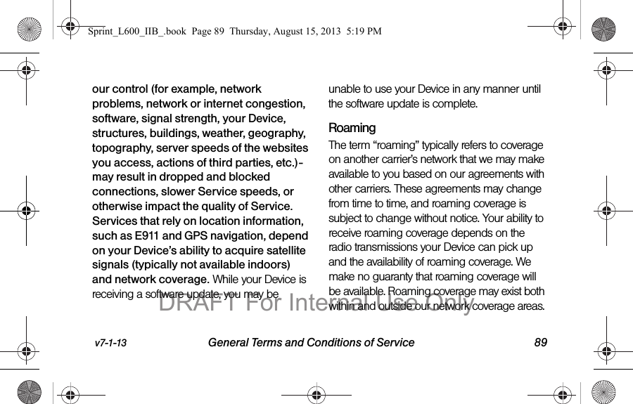 v7-1-13 General Terms and Conditions of Service 89our control (for example, network problems, network or internet congestion, software, signal strength, your Device, structures, buildings, weather, geography, topography, server speeds of the websites you access, actions of third parties, etc.)-may result in dropped and blocked connections, slower Service speeds, or otherwise impact the quality of Service. Services that rely on location information, such as E911 and GPS navigation, depend on your Device&rsquo;s ability to acquire satellite signals (typically not available indoors) and network coverage. While your Device is receiving a software update, you may be unable to use your Device in any manner until the software update is complete.RoamingThe term &ldquo;roaming&rdquo; typically refers to coverage on another carrier&rsquo;s network that we may make available to you based on our agreements with other carriers. These agreements may change from time to time, and roaming coverage is subject to change without notice. Your ability to receive roaming coverage depends on the radio transmissions your Device can pick up and the availability of roaming coverage. We make no guaranty that roaming coverage will be available. Roaming coverage may exist both within and outside our network coverage areas. Sprint_L600_IIB_.book  Page 89  Thursday, August 15, 2013  5:19 PMDRAFT For Internal Use Only
